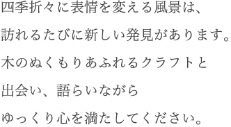 四季折々に表情を変える風景は、訪れるたびに新しい発見があります。木のぬくもりあふれるクラフトと出会い、語らいながらゆっくり心を満たしてください。